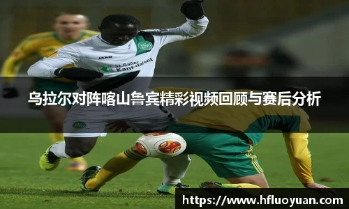乌拉尔对阵喀山鲁宾精彩视频回顾与赛后分析